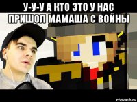 у-у-у а кто это у нас пришол мамаша с войны 