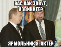 вас как зовут, извините? ярмольник я. актер