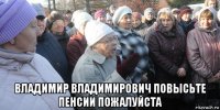  владимир владимирович повысьте пенсии пожалуйста