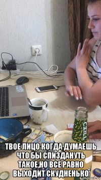  твое лицо когда думаешь что бы спиздануть такое,но все равно выходит скудненько