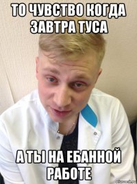 то чувство когда завтра туса а ты на ебанной работе