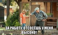  за работу, отсосёшь у меня высоко!