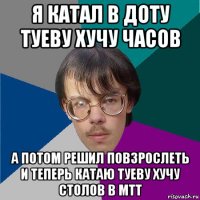 я катал в доту туеву хучу часов а потом решил повзрослеть и теперь катаю туеву хучу столов в мтт
