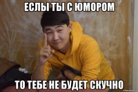 еслы ты с юмором то тебе не будет скучно