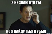 я не знаю кто ты но я найду тебя и убью