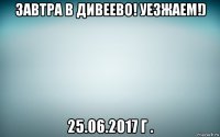 завтра в дивеево! уезжаем!) 25.06.2017 г .