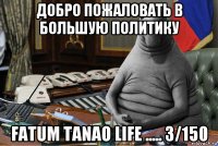 добро пожаловать в большую политику fatum tanao life ..... 3/150