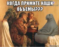 когда примите наши объемы??? 