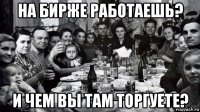 на бирже работаешь? и чем вы там торгуете?