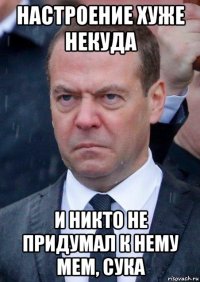 настроение хуже некуда и никто не придумал к нему мем, сука