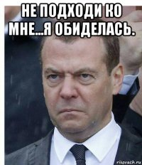 не подходи ко мне...я обиделась. 