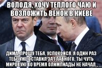 володя, хочу теплого чаю и возложить венок в киеве дима, прошу тебя, успокойся. я один раз тебе уже оставил за главного, ты чуть мировую во время олимпиады не начал.