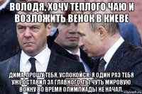 володя, хочу теплого чаю и возложить венок в киеве дима, прошу тебя, успокойся. я один раз тебя уже оставил за главного, ты чуть мировую войну во время олимпиады не начал.