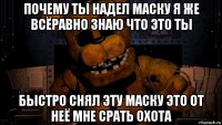 почему ты надел маску я же всёравно знаю что это ты быстро снял эту маску это от неё мне срать охота