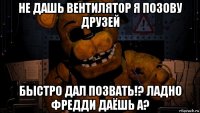 не дашь вентилятор я позову друзей быстро дал позвать!? ладно фредди даёшь а?