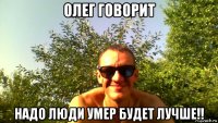 олег говорит надо люди умер будет лучше!!