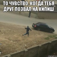 то чувство, когда тебя друг позвал на кипиш 