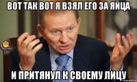 вот так вот я взял его за яйца и притянул к своему лицу