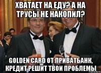 хватает на еду? а на трусы не накопил? golden card от приватбанк, кредит решит твои проблемы