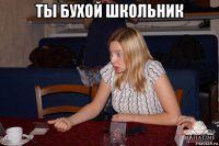 ты бухой школьник 