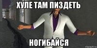 хуле там пиздеть ногибайся