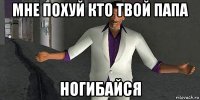 мне похуй кто твой папа ногибайся