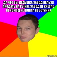да что вы дедушка завод нельзя продать на рынке завод не кресло не комод не шляпа не ботинки 