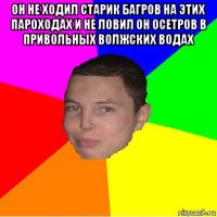 он не ходил старик багров на этих пароходах и не ловил он осетров в привольных волжских водах 