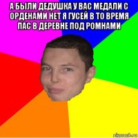а были дедушка у вас медали с орденами нет я гусей в то время пас в деревне под ромнами 