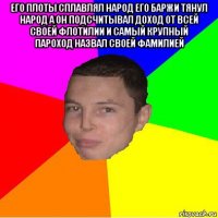 его плоты сплавлял народ его баржи тянул народ а он подсчитывал доход от всей своей флотилии и самый крупный пароход назвал своей фамилией 