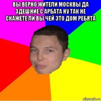 вы верно жители москвы да здешние с арбата ну так не скажете ли вы чей это дом ребята 