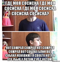 где моя сосиска где моя сосиска где моя сосиска сосиска сосиска? кот сожрал сожрал кот сожрал сожрал вот собака блин вот собака ненавижу я своего кота я его убью а потом суп с котом!