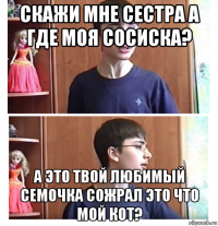 скажи мне сестра а где моя сосиска? а это твой любимый семочка сожрал это что мой кот?