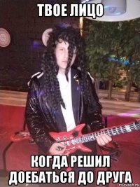 твое лицо когда решил доебаться до друга