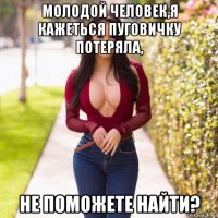 молодой человек,я кажеться пуговичку потеряла, не поможете найти?