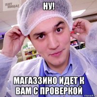 ну! магаззино идет к вам с проверкой