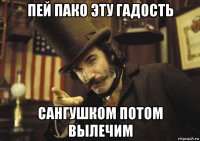 пей пако эту гадость сангушком потом вылечим