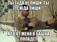 ты туда не пиши, ты сюда пиши а то от меня в башка попадёт