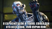  я сбросил цепи, я таков. свободен ото всех оков.. пум пурум пум.