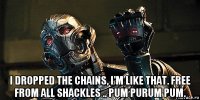  i dropped the chains, i'm like that. free from all shackles .. pum purum pum.