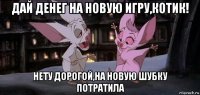 дай денег на новую игру,котик! нету дорогой,на новую шубку потратила