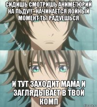сидишь смотришь аниме"юрий на льду!!" начинается яойный момент.ты радуешься и тут заходит мама и заглядывает в твой комп