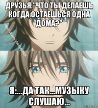 друзья:"что ты делаешь когда остаешься одна дома?" я:...да так...музыку слушаю...