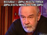 все бабы — дуры. но есть глупые дуры, а есть умные, но тоже дуры 