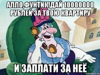 алло,фунтик!дай 10000000 рублей за твою квартиру и заплати за неё