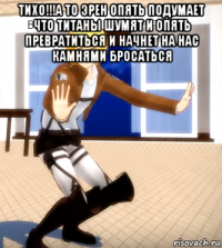 тихо!!!а то эрен опять подумает что титаны шумят и опять превратиться и начнет на нас камнями бросаться 