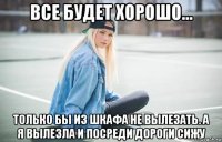 все будет хорошо... только бы из шкафа не вылезать. а я вылезла и посреди дороги сижу