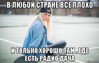 в любой стране все плохо и только хорошо там , где есть радио дача