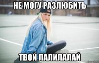 не могу разлюбить твой лалилалай