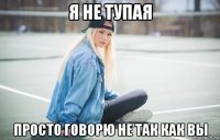 я не тупая просто говорю не так как вы
